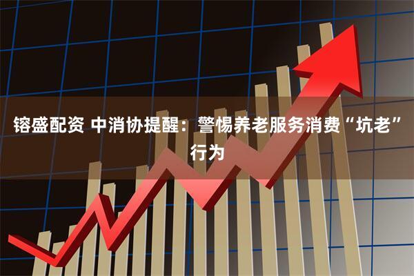 镕盛配资 中消协提醒：警惕养老服务消费“坑老”行为