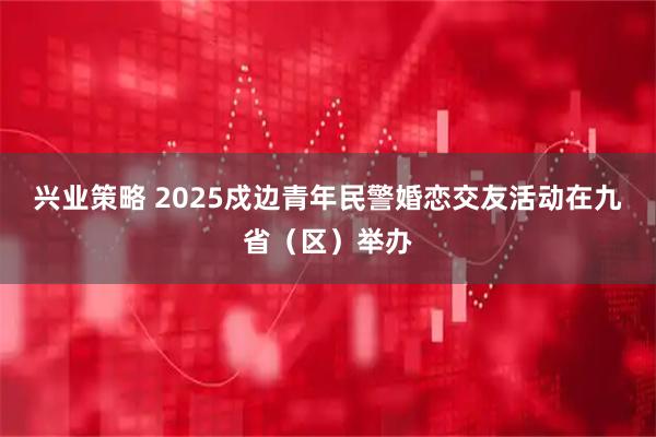 兴业策略 2025戍边青年民警婚恋交友活动在九省（区）举办