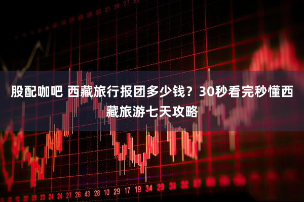 股配咖吧 西藏旅行报团多少钱?30秒看完秒懂西藏旅游七天攻略