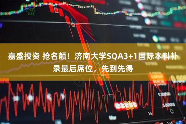 嘉盛投资 抢名额！济南大学SQA3+1国际本科补录最后席位，先到先得