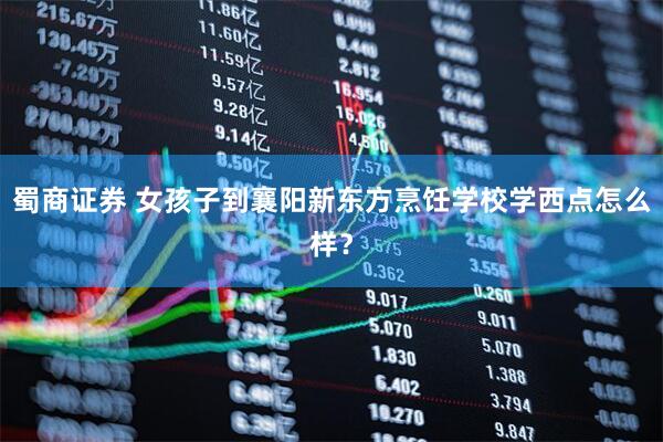 蜀商证券 女孩子到襄阳新东方烹饪学校学西点怎么样？