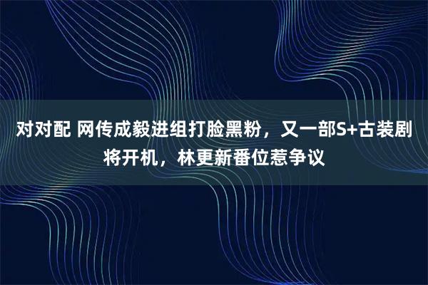 对对配 网传成毅进组打脸黑粉，又一部S+古装剧将开机，林更新番位惹争议