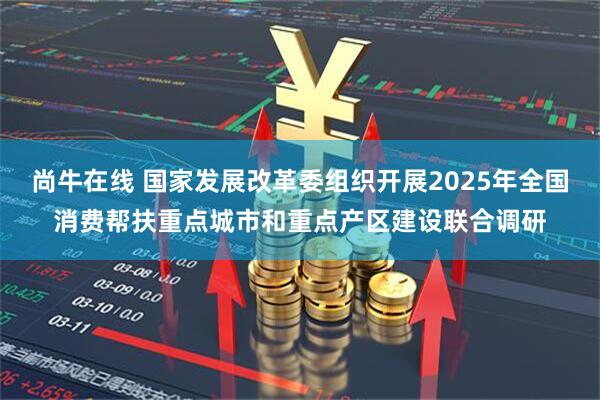 尚牛在线 国家发展改革委组织开展2025年全国消费帮扶重点城市和重点产区建设联合调研