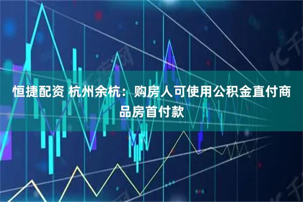 恒捷配资 杭州余杭：购房人可使用公积金直付商品房首付款