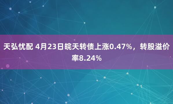 天弘忧配 4月23日皖天转债上涨0.47%，转股溢价率8.24%