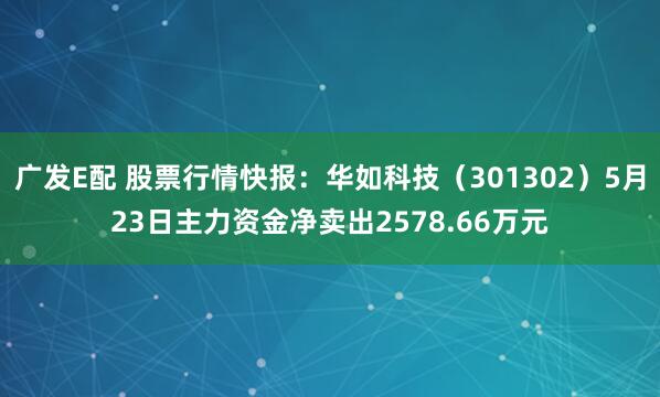 广发E配 股票行情快报：华如科技（301302）5月23日主力资金净卖出2578.66万元
