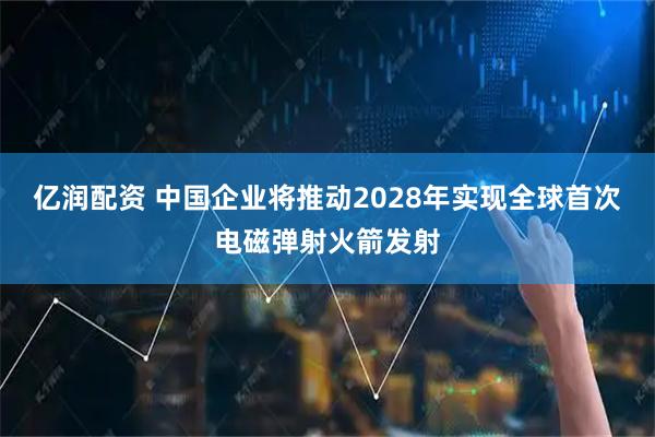 亿润配资 中国企业将推动2028年实现全球首次电磁弹射火箭发射