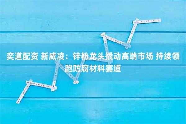 奕道配资 新威凌：锌粉龙头撬动高端市场 持续领跑防腐材料赛道