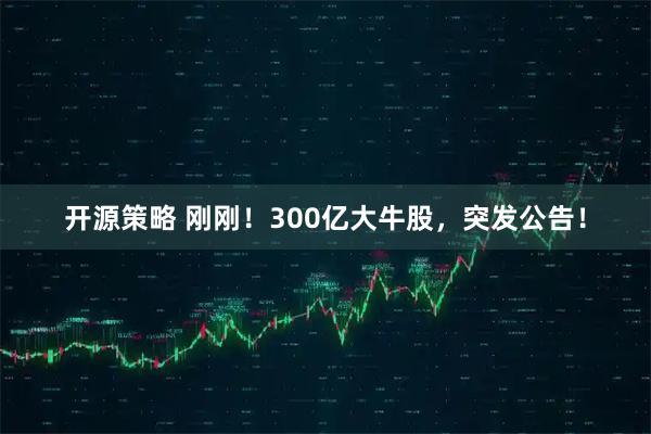 开源策略 刚刚！300亿大牛股，突发公告！