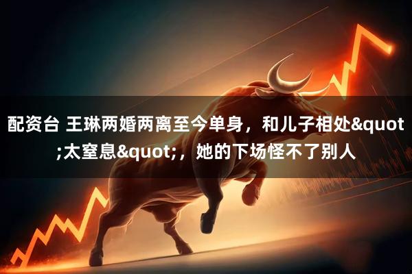 配资台 王琳两婚两离至今单身，和儿子相处"太窒息"，她的下场怪不了别人