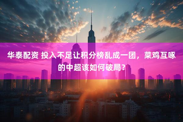 华泰配资 投入不足让积分榜乱成一团，菜鸡互啄的中超该如何破局？
