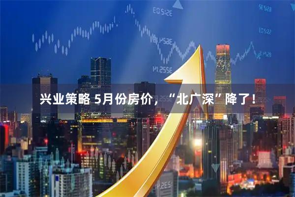 兴业策略 5月份房价，“北广深”降了！