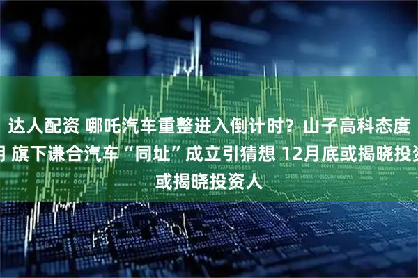 达人配资 哪吒汽车重整进入倒计时？山子高科态度不明 旗下谦合汽车“同址”成立引猜想 12月底或揭晓投资人